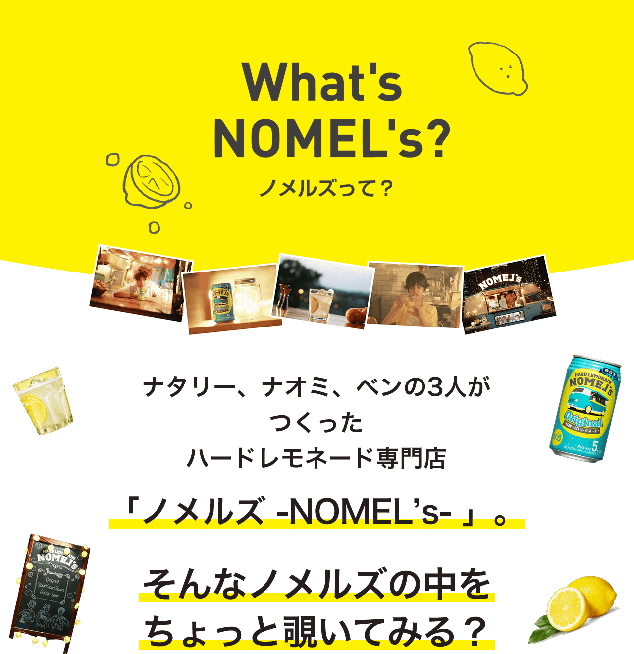 What's NOMEL's？ ノメルズって？ナタリー、ナオミ、ベンの3人がつくったハードレモネード専門店「ノメルズ -NOMEL’s- 」。そんなノメルズの中をちょっと覗いてみる？