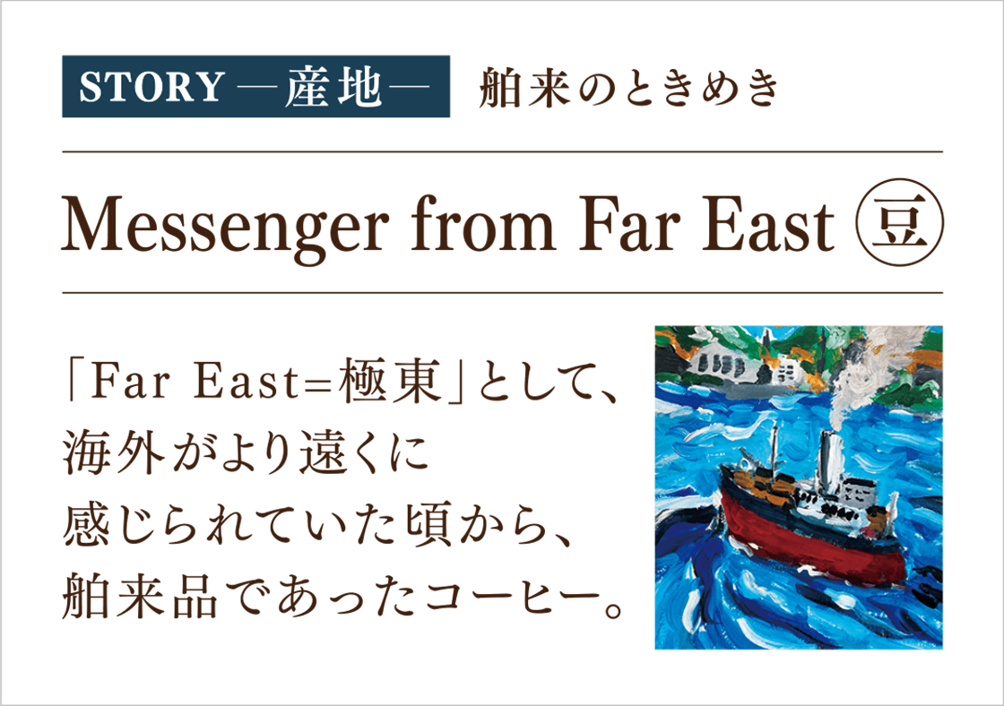 STORY-産地- 舶来のときめき Messenger from Far East（豆） 「Far East=極東」として、海外がより遠くに感じられていた頃から、舶来品であったコーヒー。