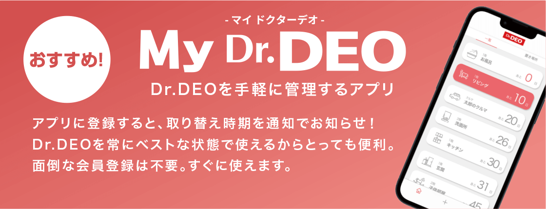 おすすめ！ My Dr.DEO マイドクターデオ Dr.DEOを手軽に管理するアプリ アプリに登録すると、取り替え時期を通知でお知らせ！Dr.DEOを常にベストな状態で使えるからとっても便利。面倒な会員登録は不要。すぐに使えます。