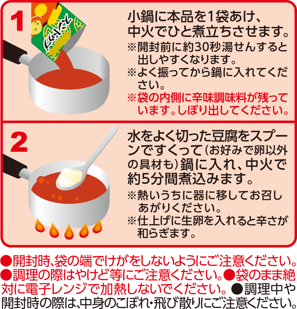 1 小鍋に本品を1袋あけ、中火でひと煮立ちさせます。※開封前に約30秒湯せんすると出しやすくなります。※よく振ってから鍋に入れてください。※袋の内側に辛味調味料が残っています。しぼり出してください。2 水をよく切った豆腐をスプーンですくって（お好みで卵以外の具材も）鍋に入れ、中火で約5分間煮込みます。※熱いうちに器に移してお召しあがりください。※仕上げに生卵を入れると辛さが和らぎます。●開封時、袋の端でけがをしないようにご注意ください。●調理の際はやけど等にご注意ください。●袋のまま絶対に電子レンジで加熱しないでください。●調理中や開封時の際は、中身のこぼれ・飛び散りにご注意ください。