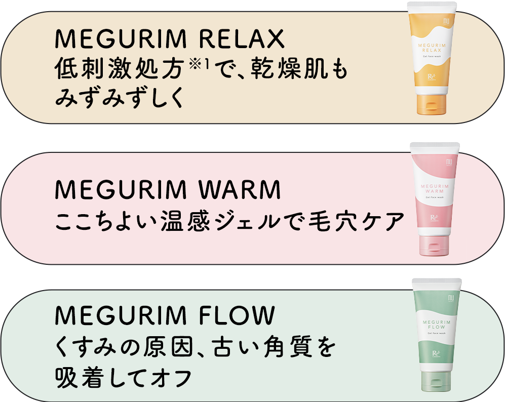 MEGURIM RELAX低刺激処方※1で、乾燥肌もみずみずしくMEGURIM WARMここちよい温感ジェルで毛穴ケアMEGURIM FLOWくすみの原因、古い角質を吸着してオフ