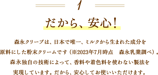 1 だから、安心！ 森永クリープは、日本で唯一、ミルクから生まれた成分を原料にした粉末クリームです（※2023年7月時点）。当社独自の技術によって、香料や着色料を使わない製法を実現しています。だから、安心してお使いいただけます。