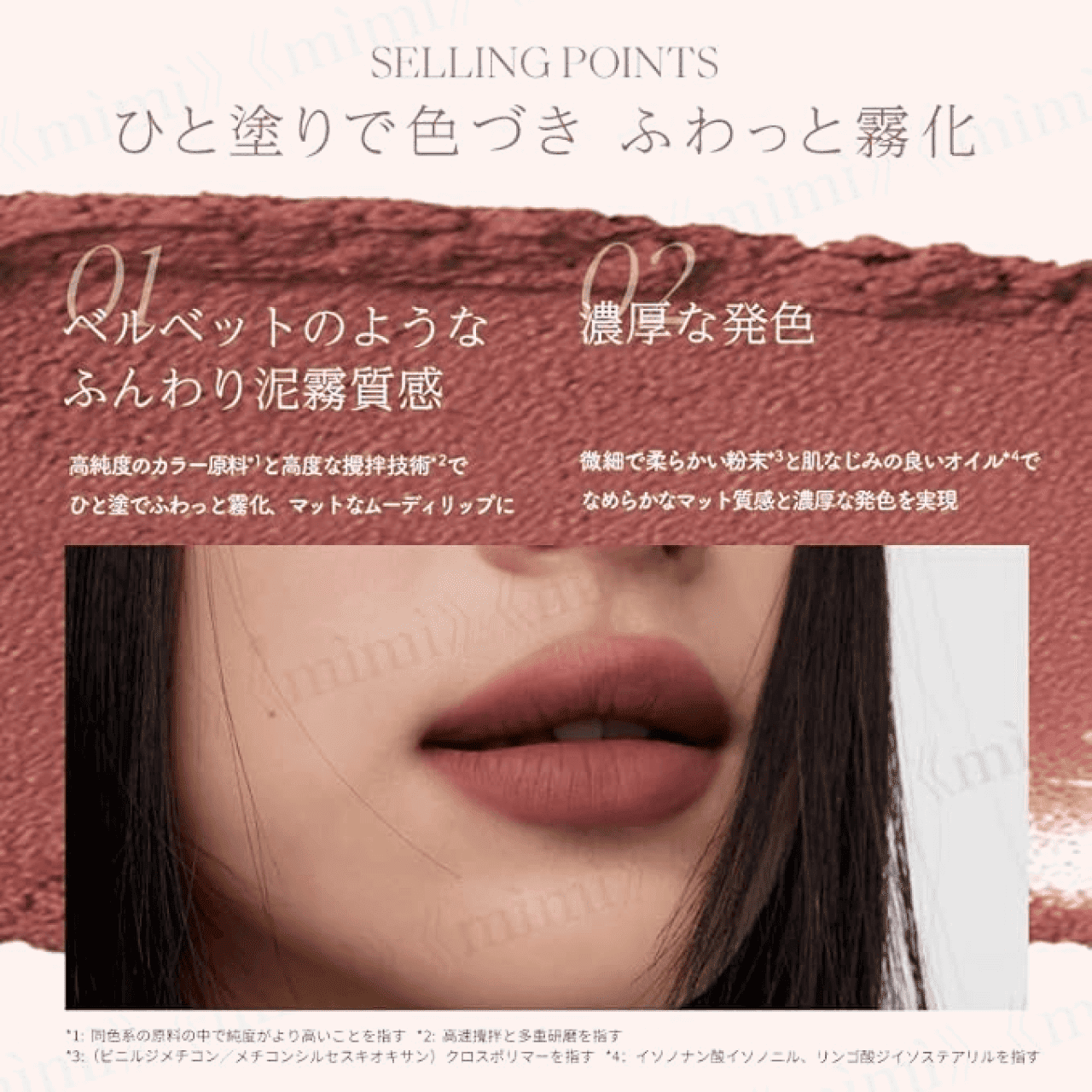 SELLING POINTS ひと塗りで色づき ふわっと霧化
          01 ベルベットのようなふんわり泥霧質感 高純度のカラー原料と高度な攪拌技術でひと塗でふわっと霧化、マットなムーディリップ
          02 濃厚な発色 微細で柔らかい粉末と肌なじみの良いオイルでなめらかなマット質感と濃厚な発色を実現