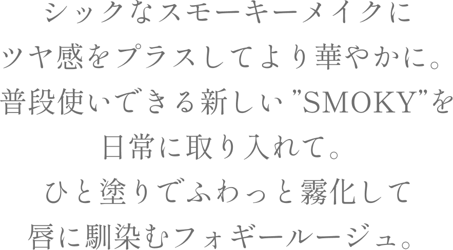 シックなスモーキーメイクにツヤ感をプラスしてより華やかに。
          普段使いできる新しい”SMOKY”を日常に取り入れて。
          ひと塗りでふわっと霧化して唇に馴染むフォギールージュ。