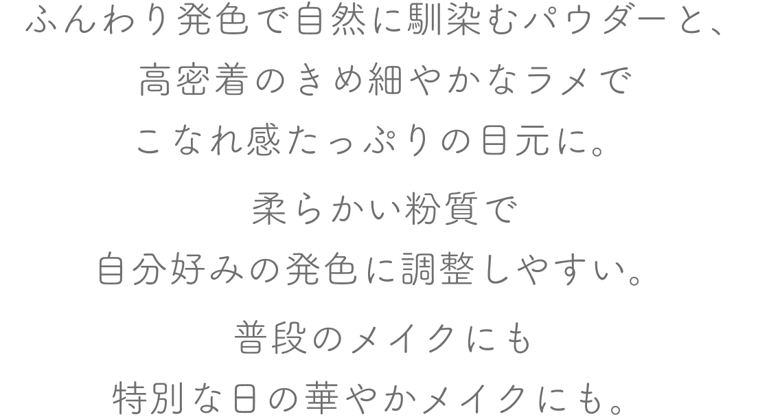 ふんわり発色で自然に馴染むパウダーと、高密着のきめ細やかなラメでこなれ感たっぷりの目元に。
          柔らかい粉質で自分好みの発色に調整しやすい。普段のメイクにも特別な日の華やかメイクにも。