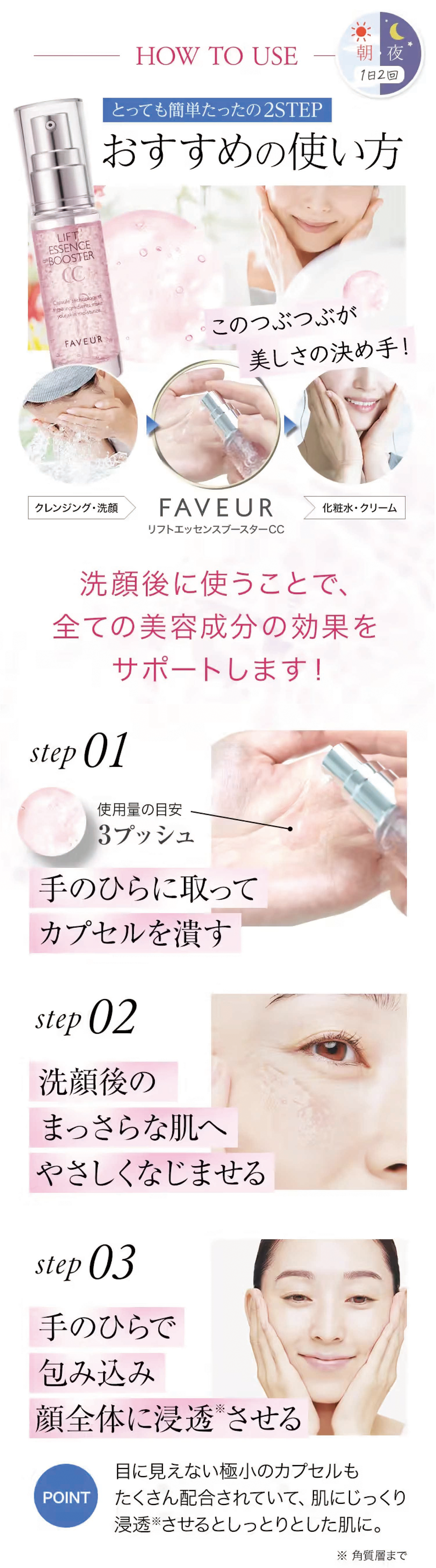 HOW TO USE — 朝夜1日2回とっても簡単たったの2STEPおすすめの使い方 このつぶつぶが美しさの決め手!クレンジング・洗顔 FAVEUR リフトエッセンスブースターCC 化粧水・クリーム 洗顔後に使うことで、全ての美容成分の効果をサポートします!step 01使用量の目安3プッシュ手のひらに取ってカプセルを潰すstep 02洗顔後のまっさらな肌へやさしくなじませるstep 03手のひらで包み込み顔全体に浸透させる POINT目に見えない極小のカプセルもたくさん配合されていて、肌にじっくり浸透※させるとしっとりとした肌に。