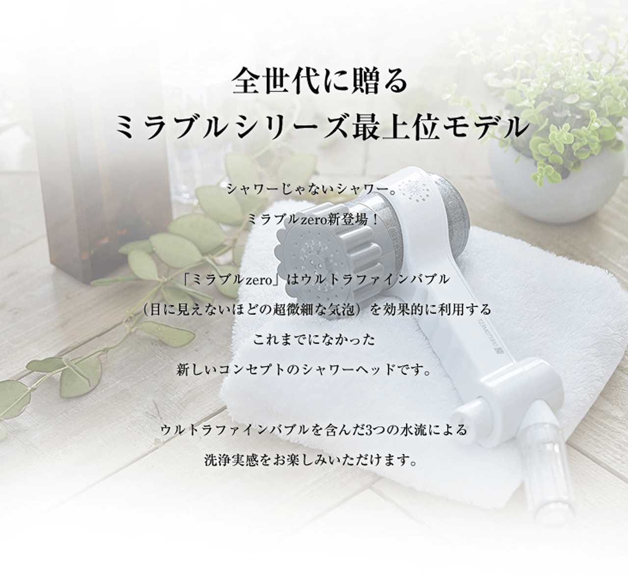全世代に送るミラブルシリーズ最上位モデル
シャワーじゃないシャワー。ミラブルZERO新登場!
「ミラブルZERO」はウルトラファインバブル(目に見えないほどの超微細な気泡)を効果的に利用するこれまでになかった新しいコンセプトのシャワーヘッドです。
ウルトラファインバブルを含んだ3つの水流による洗浄実感をお楽しみいただけます。