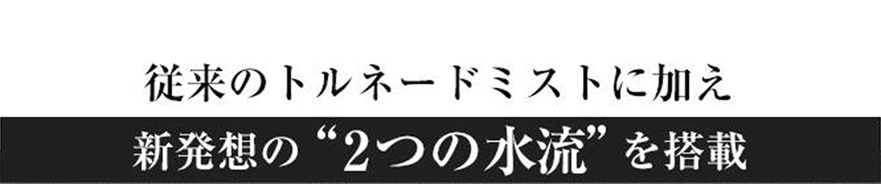 従来のトルネードミストに加え新発想の“2つの水流”を搭載