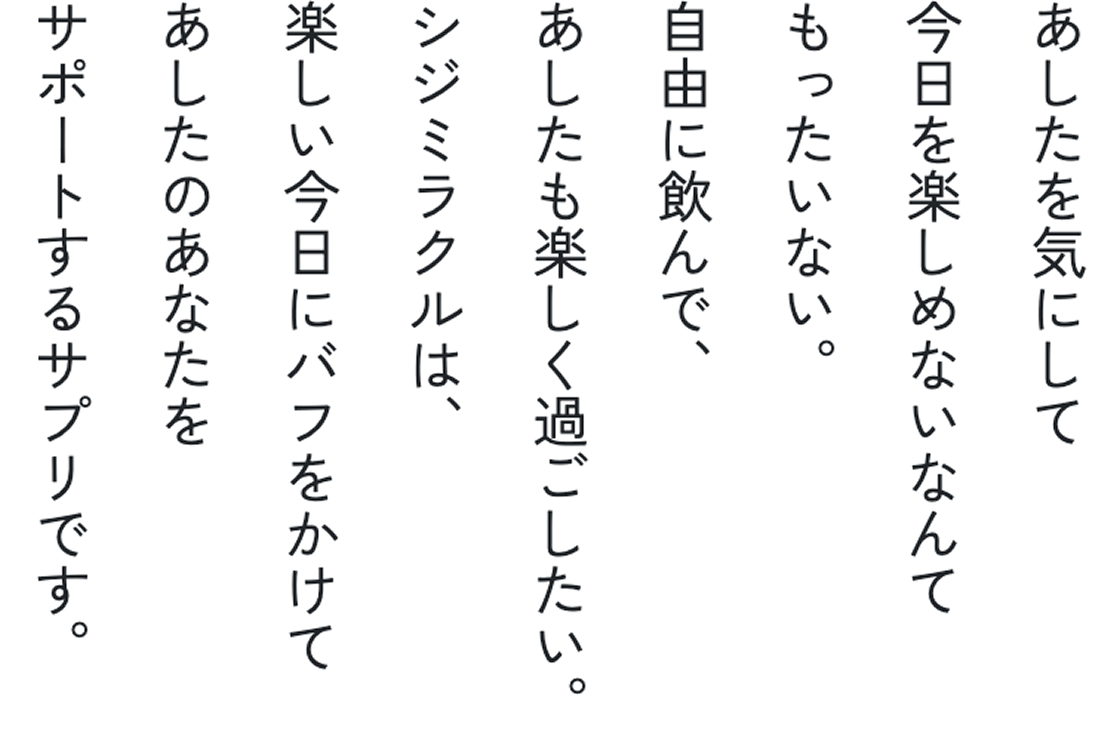 あしたを気にして今日を楽しめないなんてもったいない。自由に飲んで、あしたも楽しく過ごしたい。
シジミラクルは、楽しい今日にバフをかけてあしたのあなたをサポートするサプリです。