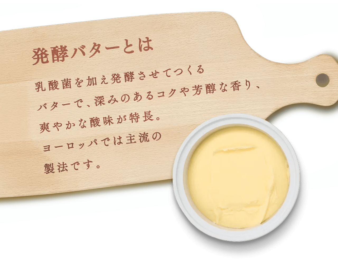 発酵バターとは
          乳菌を加え発酵させてつくるバターで、深みのあるコクや芳醇な香り、爽やかな酸味が特長。
          ヨーロッパでは主流の製法です。