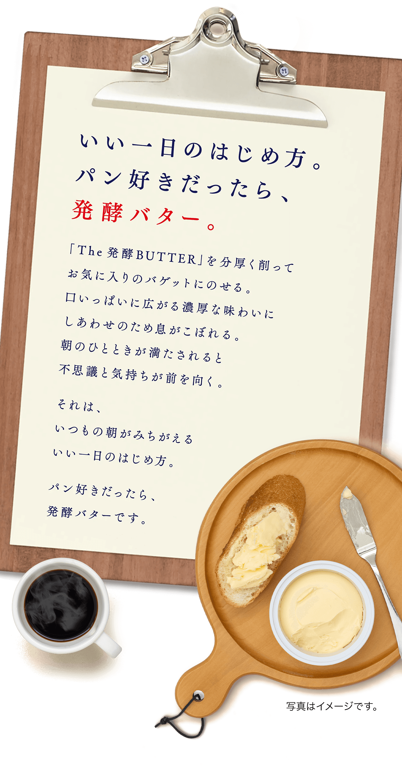 いい一日のはじめ方。パン好きだったら、発酵バター。
          「The 発酵BUTTER」を分厚く削ってお気に入りのバゲットにのせる。
          口いっぱいに広がる濃厚な味わいにしあわせのため息がこぼれる。
          朝のひとときが満たされると不思議と気持ちが前を向く。
          それは、いつもの朝がみちがえるいい一日のはじめ方。パン好きだったら、発酵バターです。