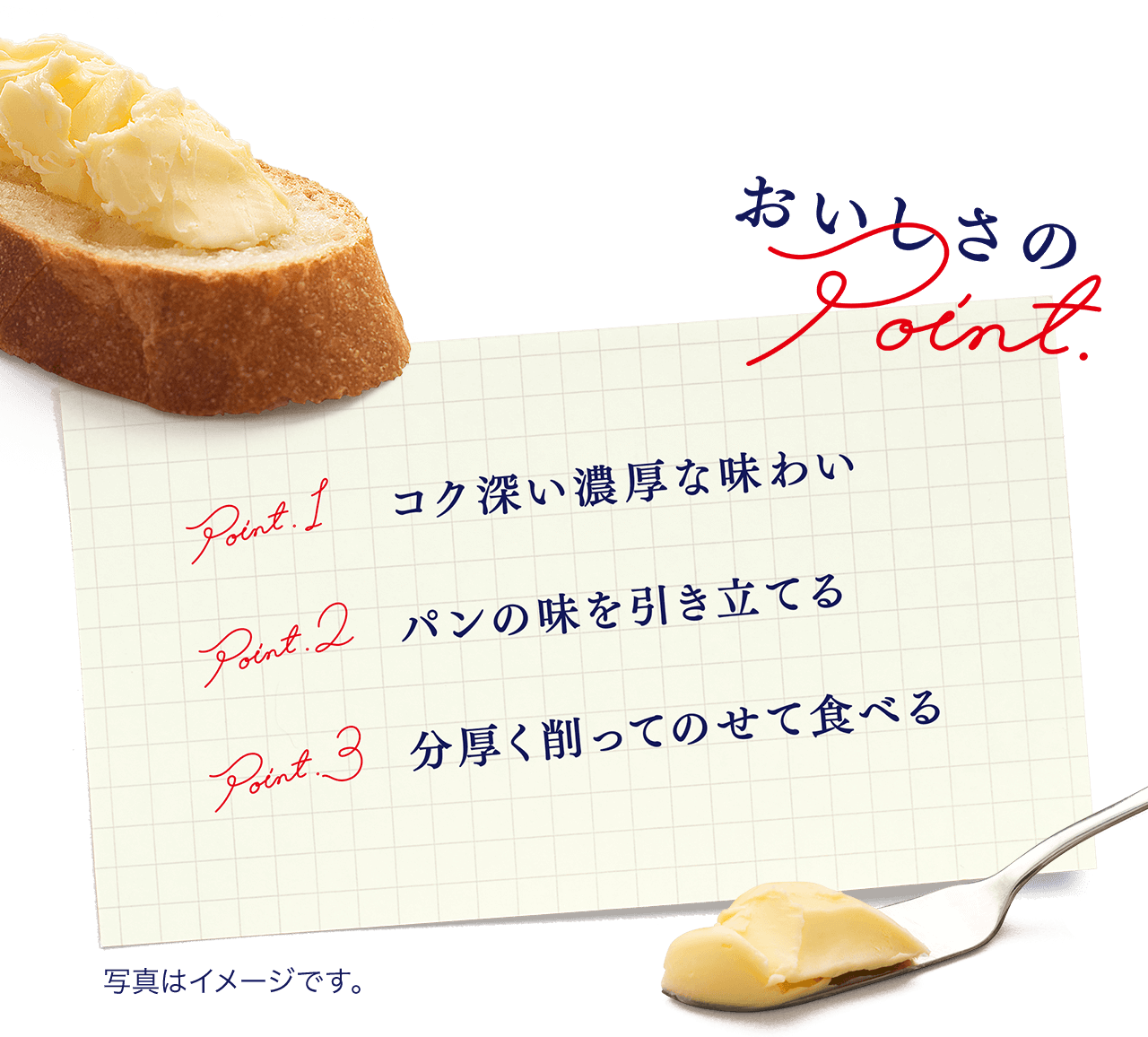 おいしさのPoint
          Point.1 コク深い濃厚な味わい
          Point.2 パンの味を引き立てる
          Point.3 分厚く削ってのせて食べる
