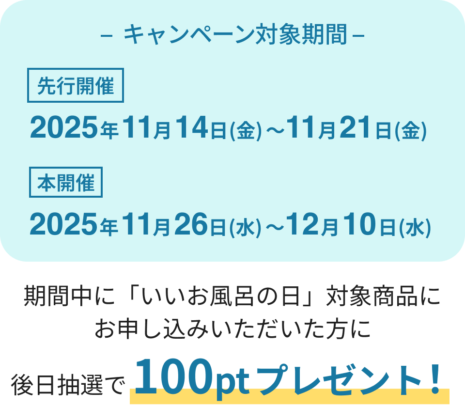 キャンペーン対象期間
第1弾 2025年11月14日(金)〜11月21日(金)
第2弾 2025年11月26日(水)〜12月10日(水)
期間中に「いいお風呂の日」対象商品にお申し込みいただいた方に
後日抽選で300ptプレゼント!