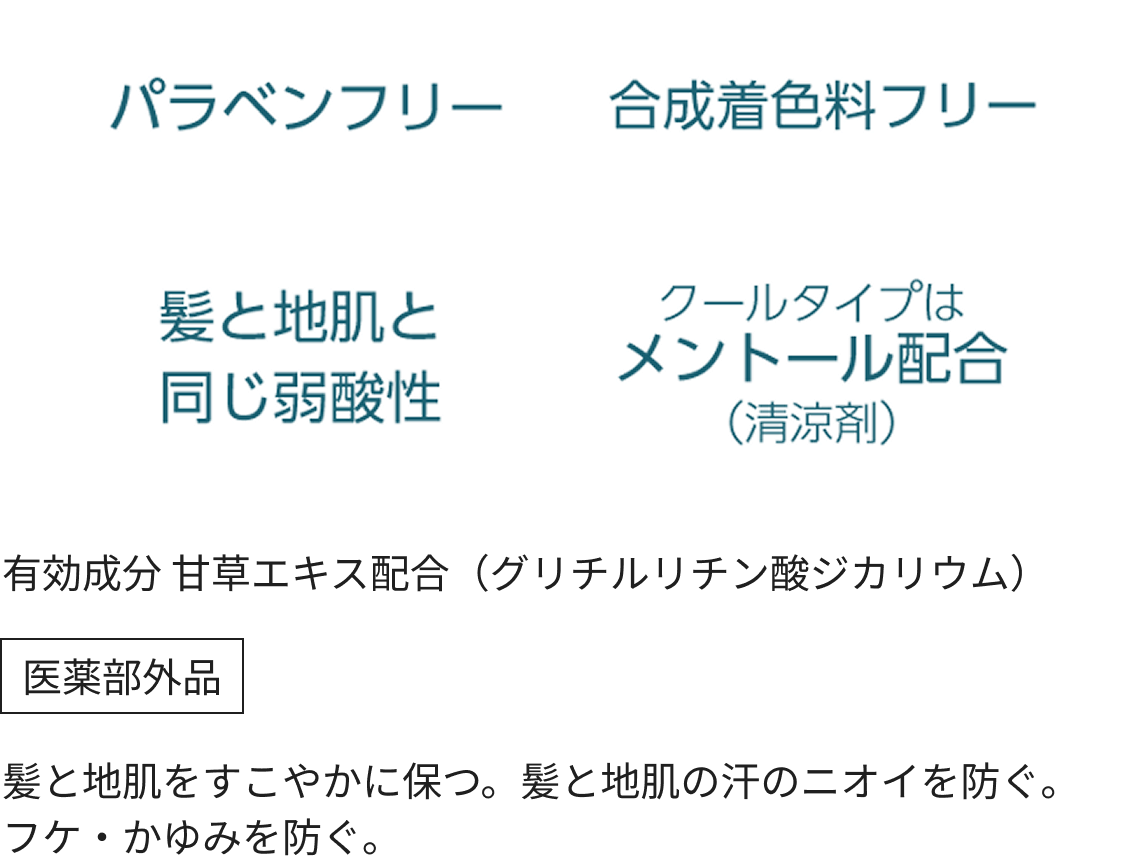 パラベンフリー、合成着色料フリー、髪と地肌と同じ弱酸性、クールタイプはメントール配合(清涼剤)
うるおい成分(保湿)
5つの植物由来エキス (ユーカリエキス・カモミラエキス・レンゲソウエキス・アスナロエキス・シラカバエキス)、フルーツ酸(リンゴ酸)
有効成分 甘草エキス配合(グリチルリチン酸ジカリウム)
医薬部外品
髪と地肌をすこやかに保つ。髪と地肌の汗のニオイを防ぐ。フケ・かゆみを防ぐ。