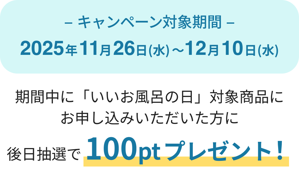 キャンペーン対象期間
2025年11月26日(水)〜12月10日(水)
期間中に「いいお風呂の日」対象商品にお申し込みいただいた方に
後日抽選で300ptプレゼント!