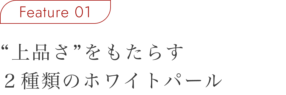 Feature 01 “上品さ”をもたらす2種類のホワイトパール