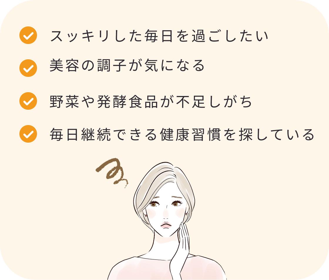 スッキリした毎日を過ごしたい
美容の調子が気になる
野菜や発酵食品が不足しがち
毎日継続できる健康習慣を探している