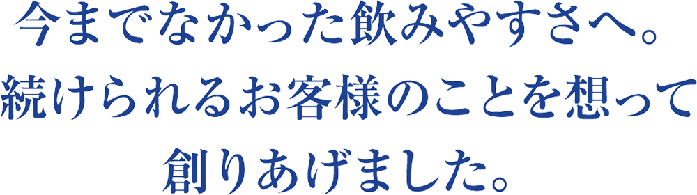 今までなかった飲みやすさへ。続けられるお客様のことを思って創りあげました。