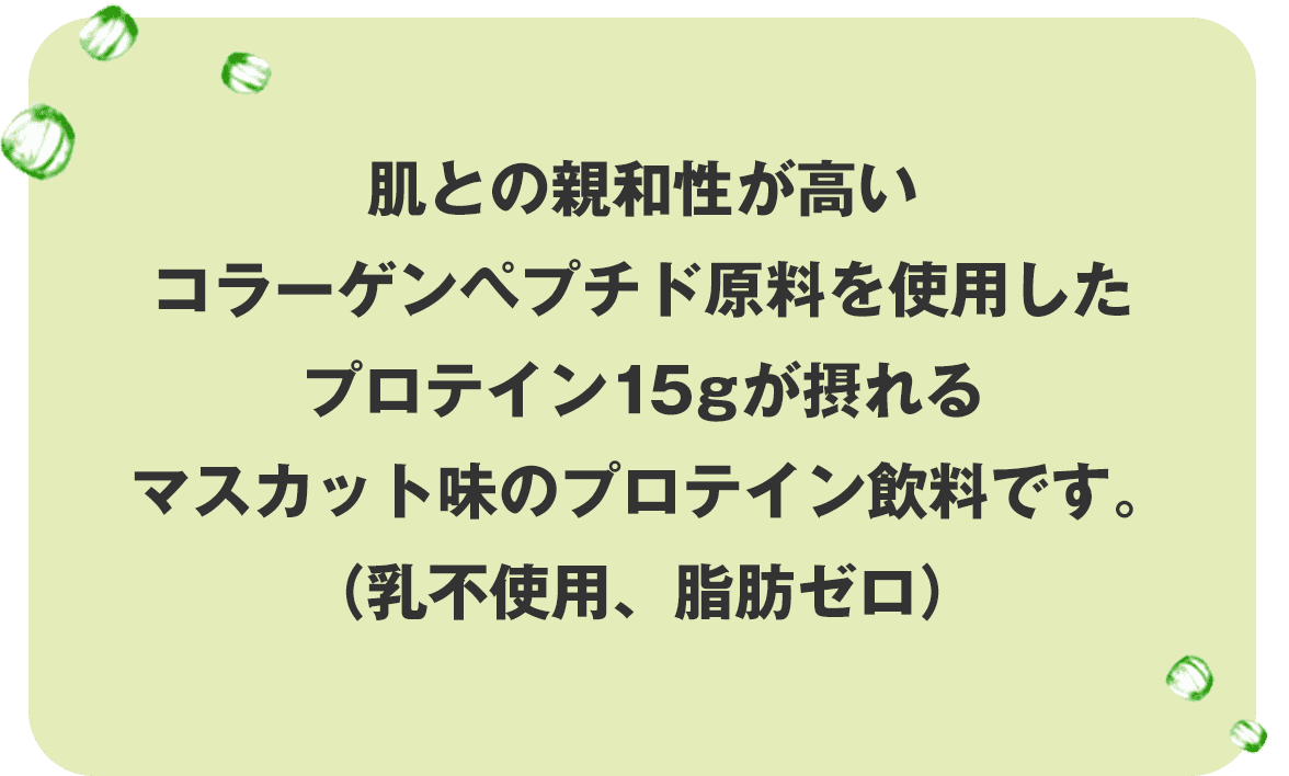 肌との親和性が高いコラーゲンペプチド原料を使用したプロテイン15gが摂れるマスカット味のプロテイン飲料です。(乳不使用、脂肪ゼロ)