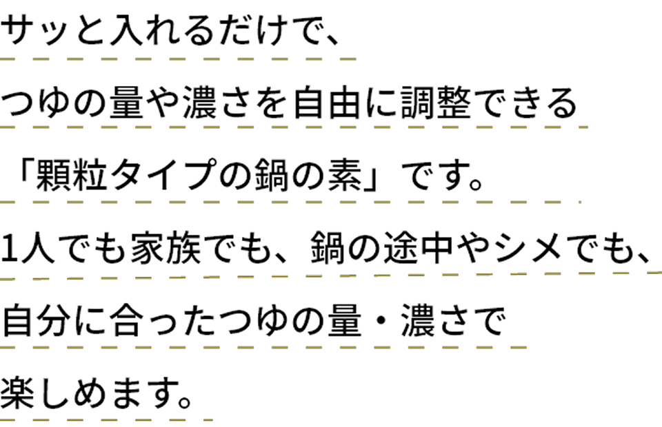 サッと入れるだけで、つゆの量や濃さを自由に調整できる「顆粒タイプの鍋の素」です。
1人でも家族でも、鍋の途中やシメでも、自分に合ったつゆの量・濃さで楽しめます。