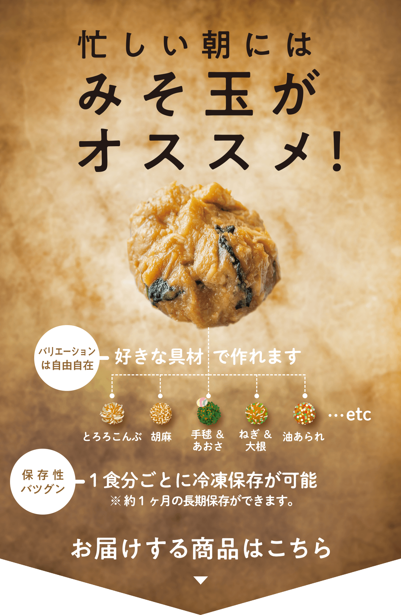 忙しい朝にはみそ玉がオススメ!
バリエーションは自由自在:好きな具材で作れます(とろろこんぶ、胡麻、手毬&あおさ、ねぎ&大根、油あられ...etc)
保存性バツグン:1食分ごとに冷凍保存が可能 ※約1ヶ月の長期保存ができます。
お届けする商品はこちら