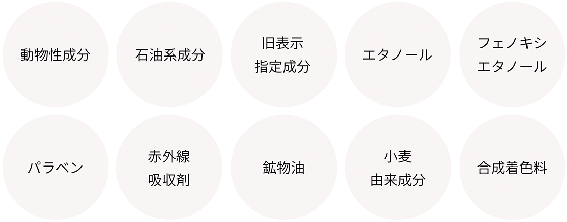 動物性成分、石油系成分、旧表示指定成分、エタノール、フェノキシエタノール、
パラベン、赤外線吸収剤、鉱物油、小麦由来成分、合成着色料