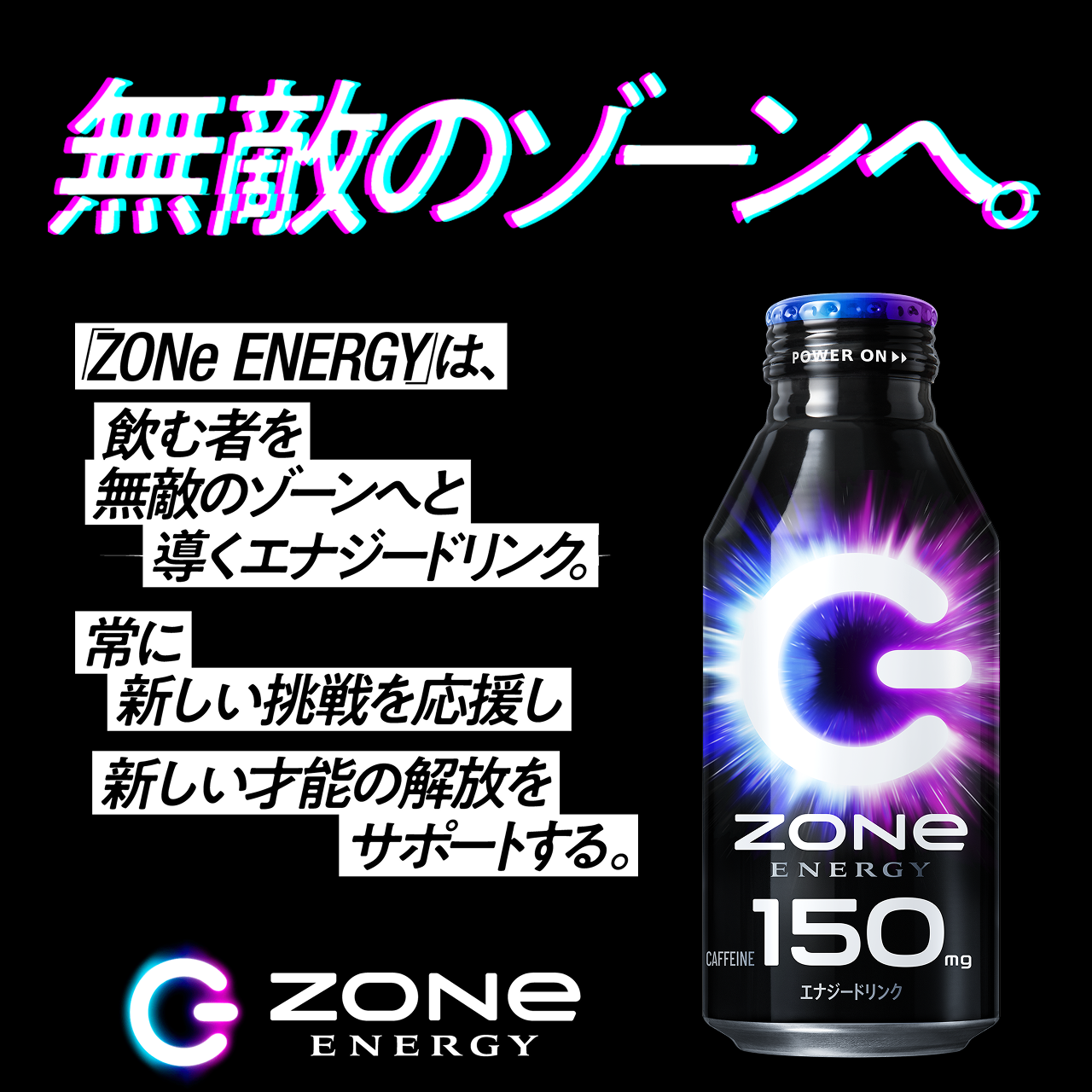 無敵のゾーンへ。ZONe ENERGYは、飲む者を無敵のゾーンへと導くエナジードリンク常に新しい挑戦を応援し新しい才能の解放をサポートする。ZONe ENERGY