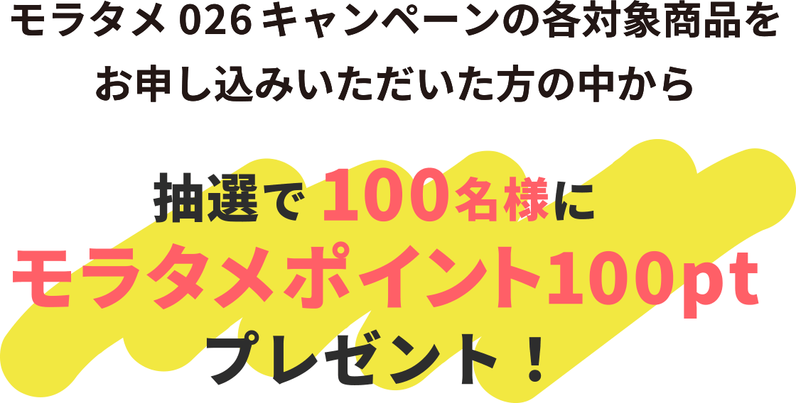 モラタメ026キャンペーンの各対象商品をお申し込みいただいた方の中から抽選で各100名様にモラタメポイント100ptプレゼント!