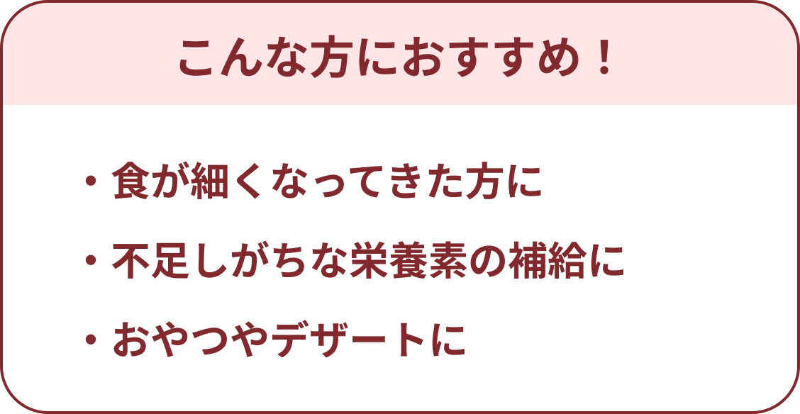 こんな方におすすめ!・食が細くなってきた方に ・不足しがちな栄養素の補給に ・おやつやデザートに