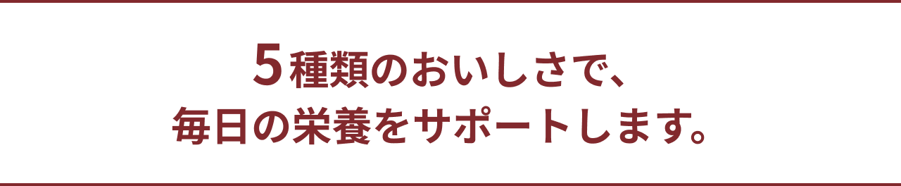 5種類のおいしさで、毎日の栄養をサポートします。