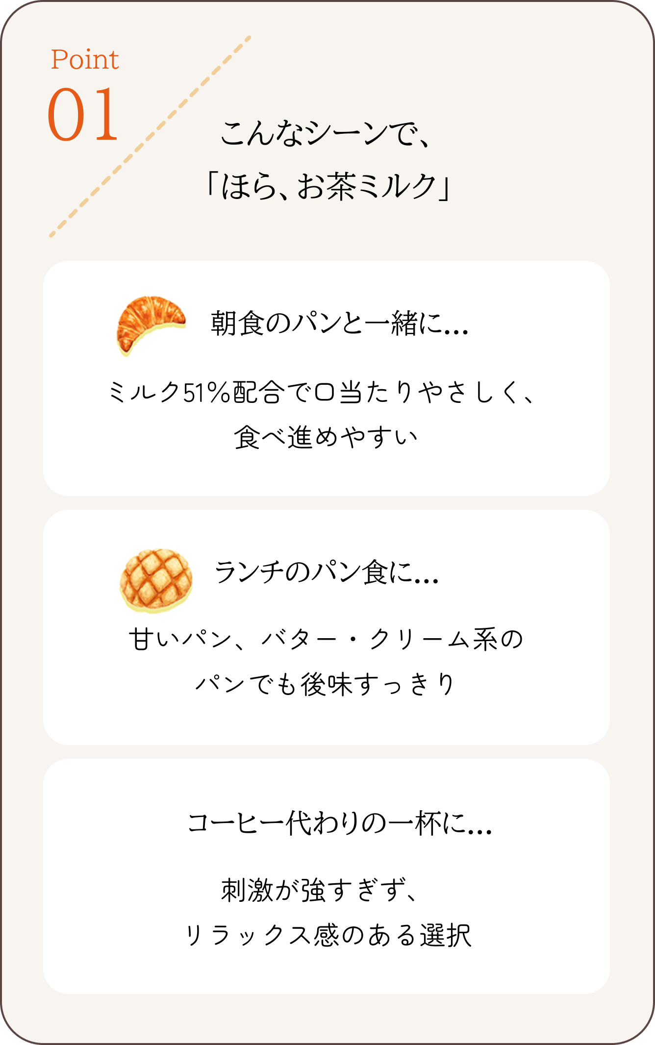 Point 01 こんなシーンで、
「ほら、お茶ミルク」 朝食のパンと一緒に…ミルク51%配合で口当たりやさしく、食べ進めやすい ランチのパン食に…甘いパン、バター・クリーム系のパンでも後味すっきり コーヒー代わりの一杯に…刺激が強すぎず、リラックス感のある選択