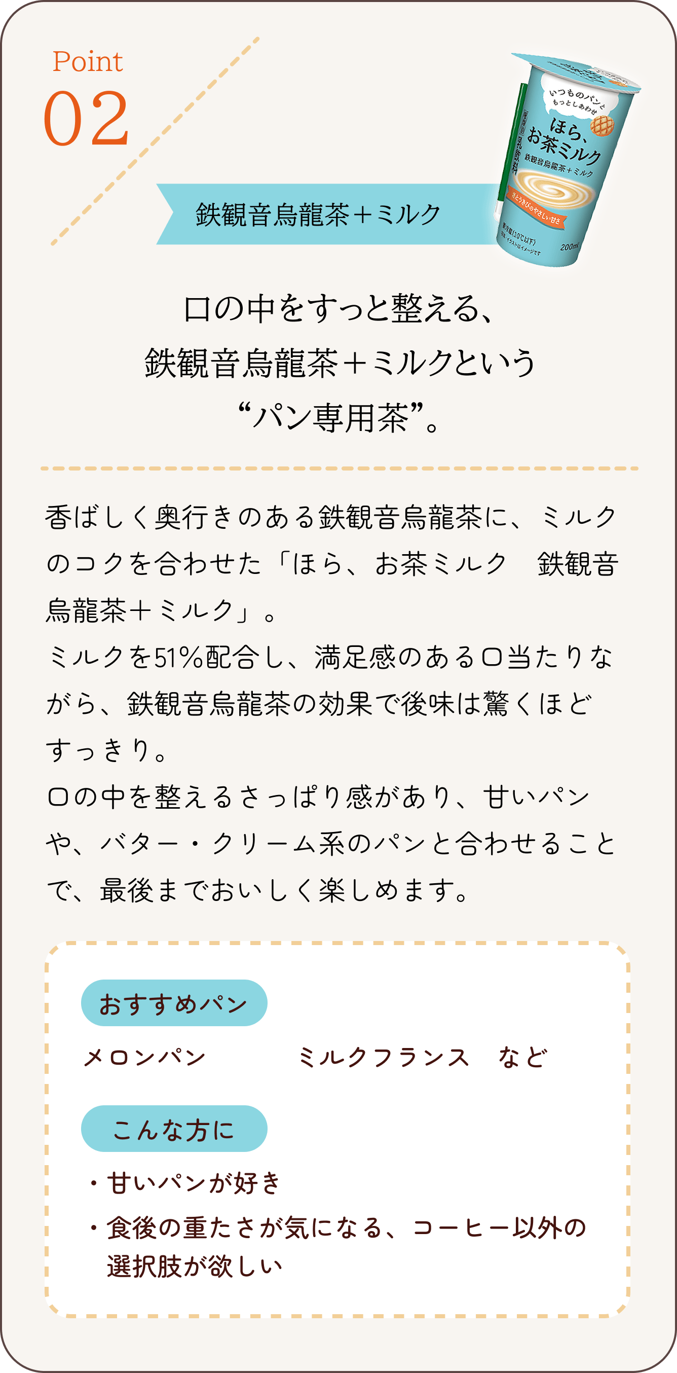 Point 02 鉄観音烏龍茶+ミルク 口の中をすっと整える、鉄観音烏龍茶+ミルクという“パン専用茶”。香ばしく奥行きのある鉄観音烏龍茶に、ミルクのコクを合わせた「ほら、お茶ミルク 鉄観音烏龍茶+ミルク」。ミルクを51%配合し、満足感のある口当たりながら、鉄観音烏龍茶の効果で後味は驚くほどすっきり。おすすめパン メロンパン、ミルクフランス など こんな方に 甘いパンが好き