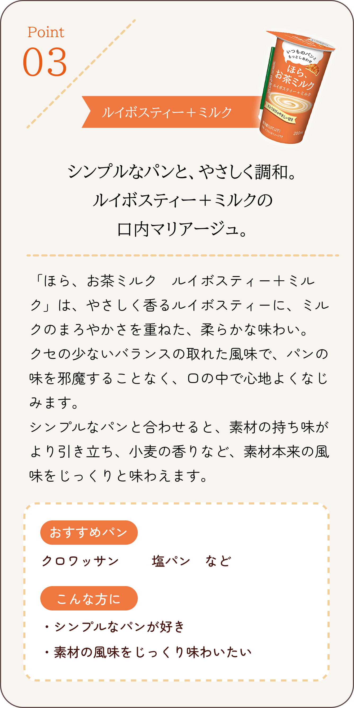 Point 03 ルイボスティー+ミルク シンプルなパンと、やさしく調和。ルイボスティー+ミルクの口内マリアージュ。 「ほら、お茶ミルク ルイボスティー+ミルク」は、やさしく香るルイボスティーに、ミルクのまろやかさを重ねた、柔らかな味わい。クセの少ないバランスの取れた風味で、パンの味を邪魔することなく、口の中で心地よくなじみます。シンプルなパンと合わせると、素材の持ち味がより引き立ち、小麦の香りなど、素材本来の風味をじっくりと味わえます。 おすすめパン クロワッサン、塩パン など こんな方にシンプルなパンが好き 素材の風味をじっくりと味わいたい