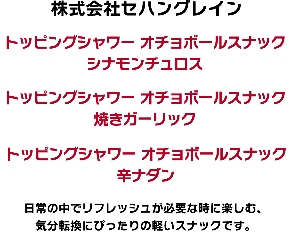 株式会社セハングレイン トッピングシャワー オチョボールスナック シナモンチュロス トッピングシャワー オチョボールスナック 焼きガーリック トッピングシャワー オチョボールスナック 辛ナダン 日常の中でリフレッシュが必要な時に楽しむ、気分転換にぴったりの軽いスナックです。
