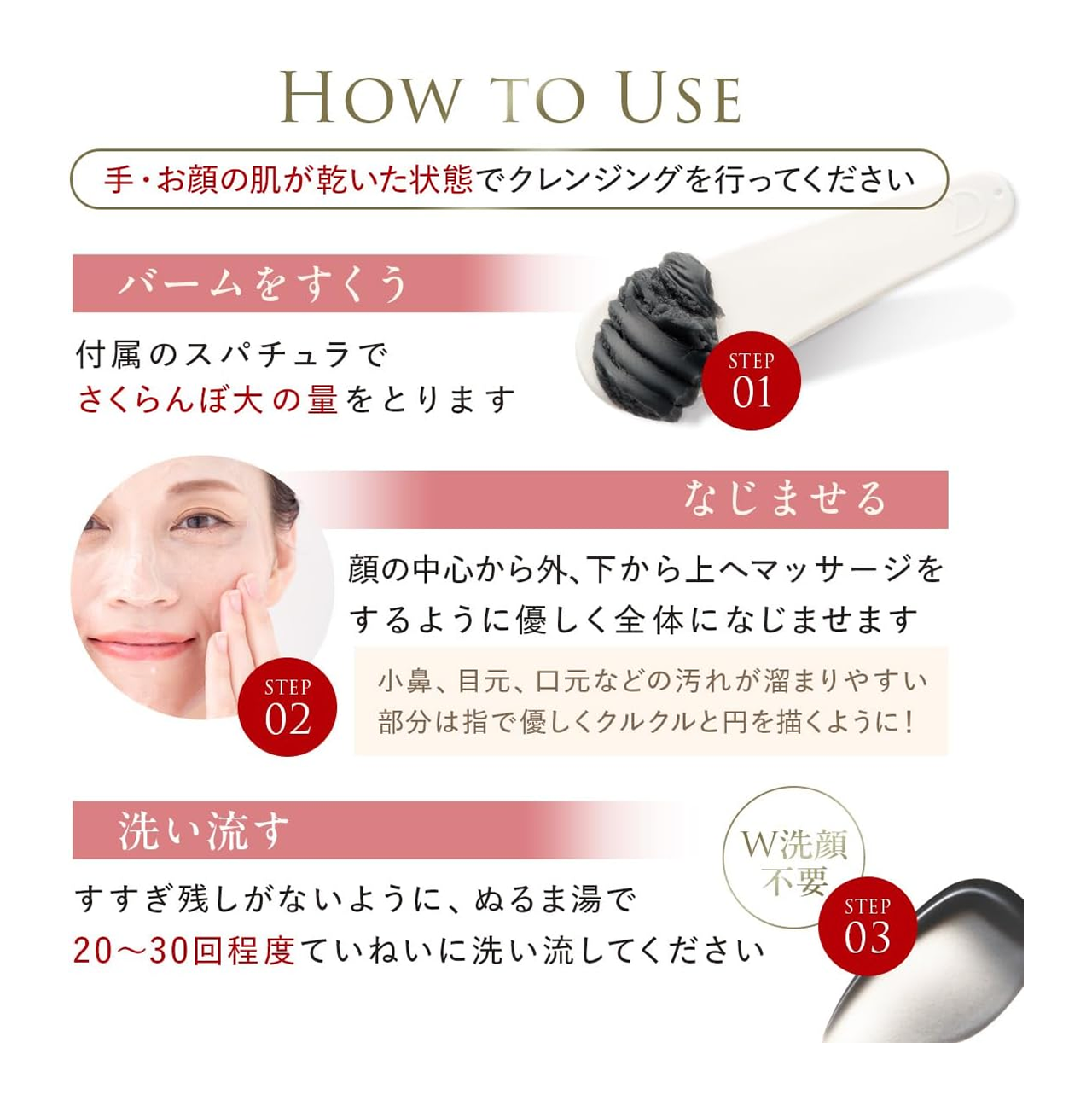 HOW TO Users
1:バームをすくう、付属のスパチュラでさくらんぼ大の量をとります
2:なじませる、顔の中心から外、下から上へマッサージをするように優しく全体になじませます。
3:洗い流す、すすぎ残しがないように、ぬるま湯で20~30回程度ていねいに洗い流してください。
