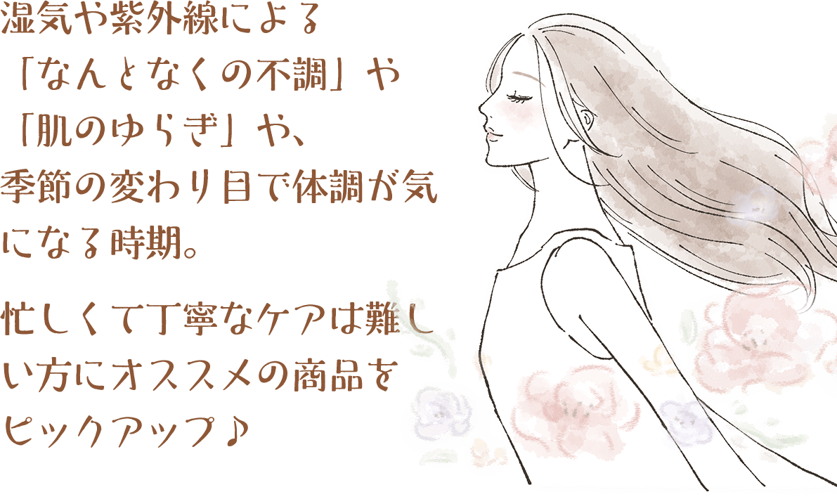 湿気や紫外線による「なんとなくの不調」や「肌のゆらぎ」や、季節の変わり目で体調が気になる時期。忙しくて丁寧なケアは難しい方にオススメの商品をピックアップ♪