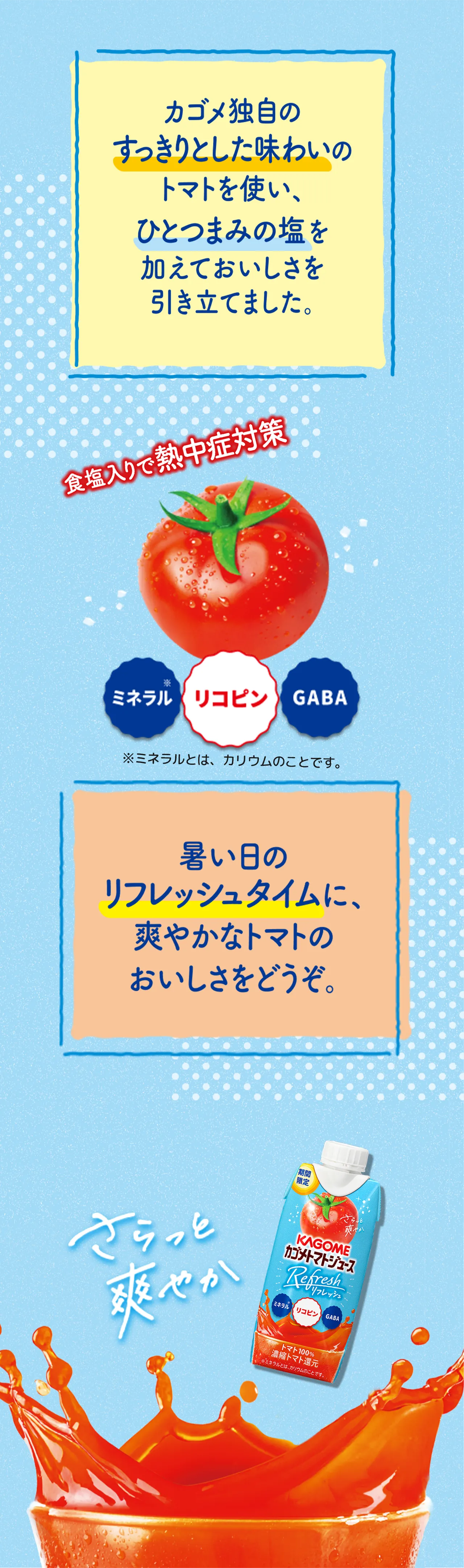 カゴメ独自のすっきりとした味わいのトマトを使い、ひとつまみの塩を加えておいしさを引き立てました。暑い日のリフレッシュタイムに、爽やかなトマトのおいしさをどうぞ。