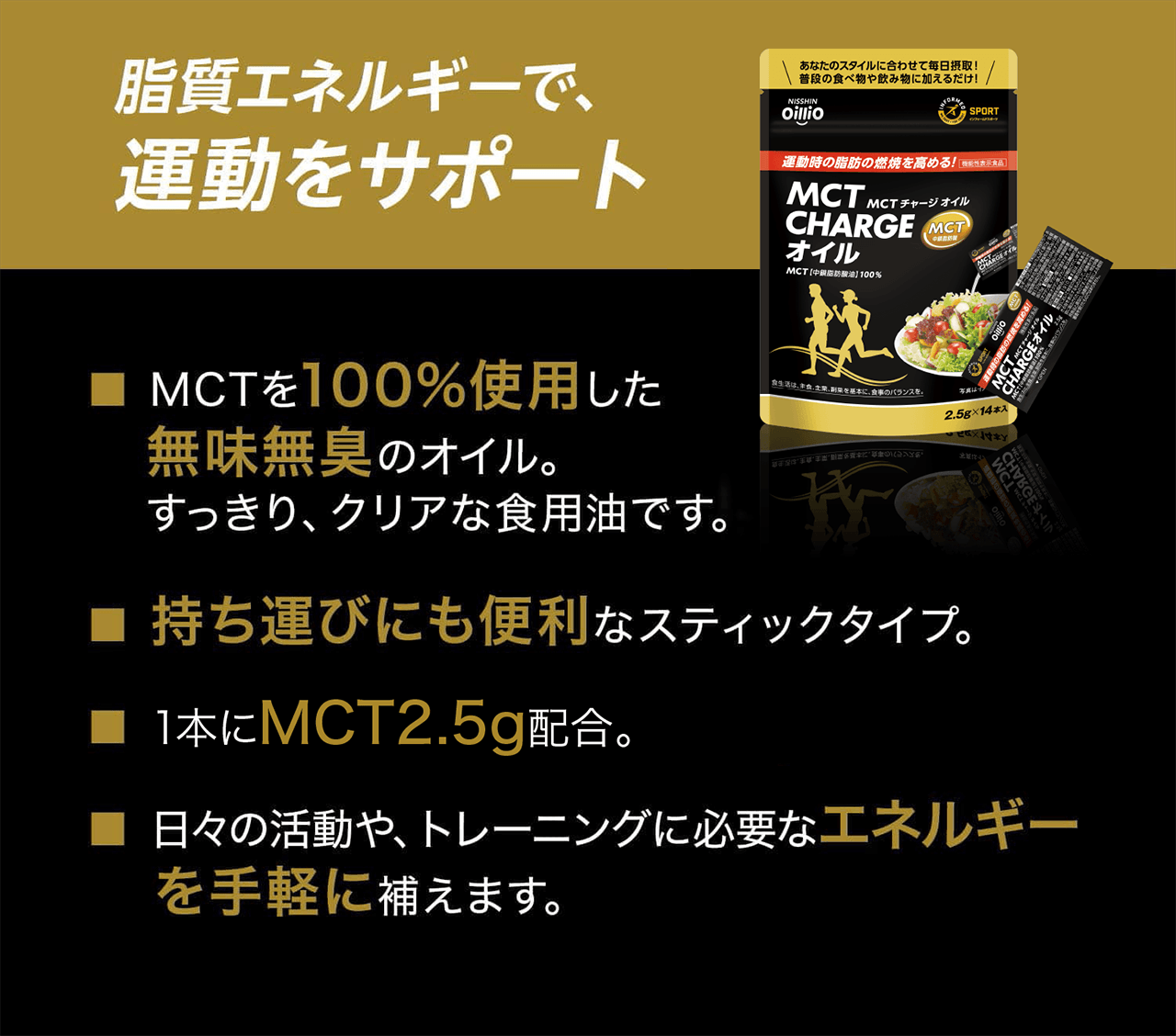 脂質エネルギーで、運動をサポート ■MCTを100%使用した無味無臭のオイル。すっきり、クリアな食用油です。■持ち運びにも便利なスティックタイプ。■ 1本にMCT2.5g配合。■ 日々の活動や、トレーニングに必要なエネルギーを手軽に補えます。