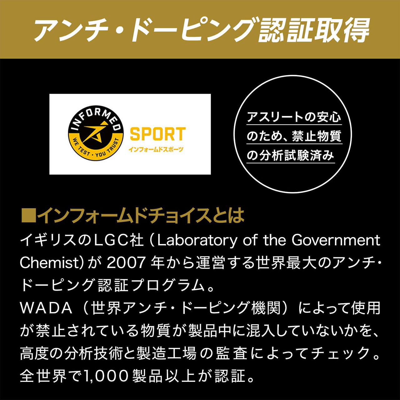 アンチ・ドーピング認証取得 SPORT インフォームドスポーツ アスリートの安心のため、禁止物質の分析試験済み ■インフォームドチョイスとはイギリスのLGC社(Laboratory of the Government Chemist)が 2007年から運営する世界最大のアンチ・ドーピング認証プログラム。WADA(世界アンチ・ドーピング機関)によって使用が禁止されている物質が製品中に混入していないかを、高度の分析技術と製造工場の監査によってチェック。全世界で1,000 製品以上が認証。
