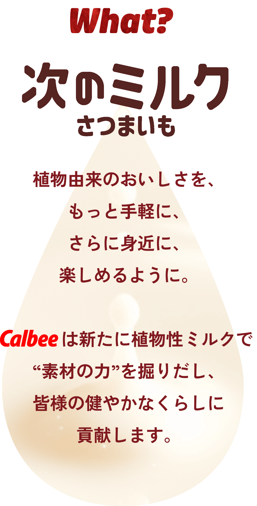 What?次のミルクさつまいも 植物由来のおいしさを、もっと手軽に、さらに身近に、楽しめるように。カルビーは新たに植物性ミルクで“素材の力”を掘りだし、皆様の健やかなくらしに貢献します。