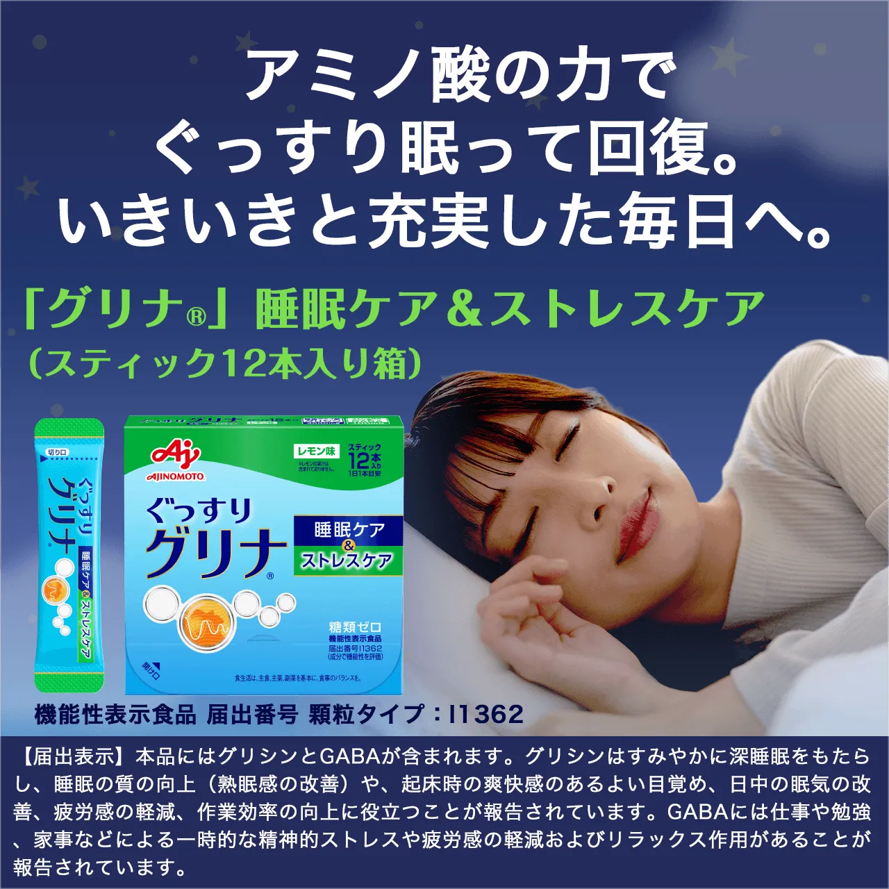 アミノ酸の力でぐっすり眠って回復。いききと充実した毎日へ。「グリナ®」睡眠ケア&ストレスケア(スティック12本入り箱)機能性表示食品 届出番号 顆粒タイプ:I1362 【届出表示】本品にはグリシンとGABAが含まれます。グリシンはすみやかに深睡眠をもたらし、睡眠の質の向上(熟眠感の改善)や、起床時の爽快感のあるよい目覚め、日中の眠気の改善、疲労感の軽減、作業効率の向上に役立つことが報告されています。GABAには仕事や勉強、家事などによる一時的な精神的ストレスや疲労感の軽減およびリラックス作用があることが報告されています。