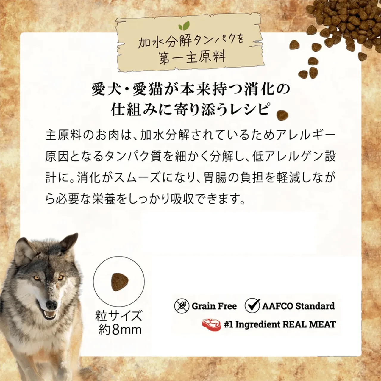 加水分解タンパクを第一主原料 愛犬・愛猫が本来持つ消化の仕組みに寄り添うレシピ 主原料のお肉は、加水分解されているためアレルギー原因となるタンパク質を細かく分解し、低アレルゲン設計に。消化がスムーズになり、胃腸の負担を軽減しながら必要な栄養をしっかり吸収できます。 粒サイズ約8mm Grain Free AAFCO Standard #1 Ingredient REAL MEAT