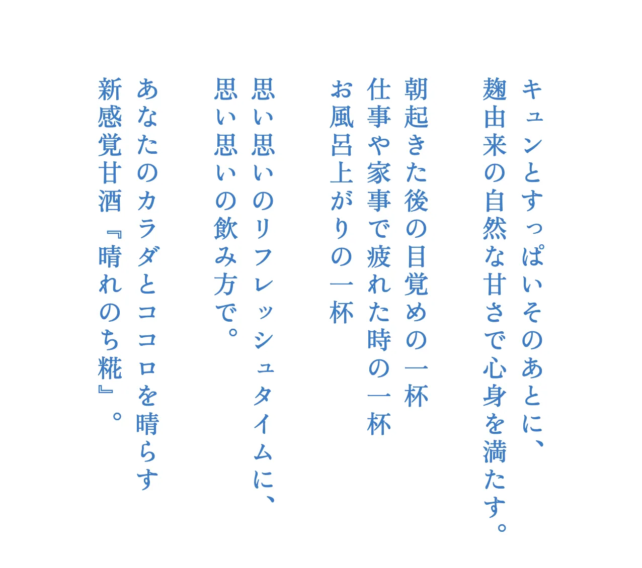 キュンとすっぱいそのあとに、麹由来の自然な甘さで心身を満たす。朝起きた後の目覚めの一杯、仕事や家事で疲れた時の一杯、お風呂上がりの一杯。思い思いのリフレッシュタイムに、思い思いの飲み方で。あなたのカラダとココロを晴らす新感覚甘酒『晴れのち糀』