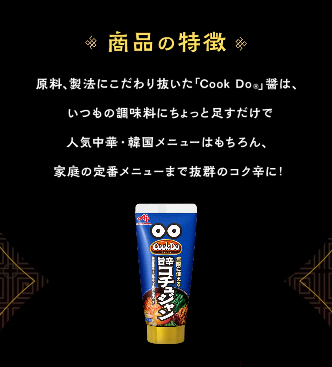 商品の特徴。原料、製法にこだわり抜いた「Cook Do（クックドゥ）」醤は、いつもの調味料にちょっと足すだけで人気中華・韓国メニューはもちろん、家庭の定番メニューまで抜群のコク辛に！熟成豆板醤、旨辛コチュジャン、濃厚担々醤の3つのチューブ商品の画像。