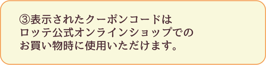 ③表示されたクーポンコードはロッテ公式オンラインショップでのお買い物時に使用いただけます。