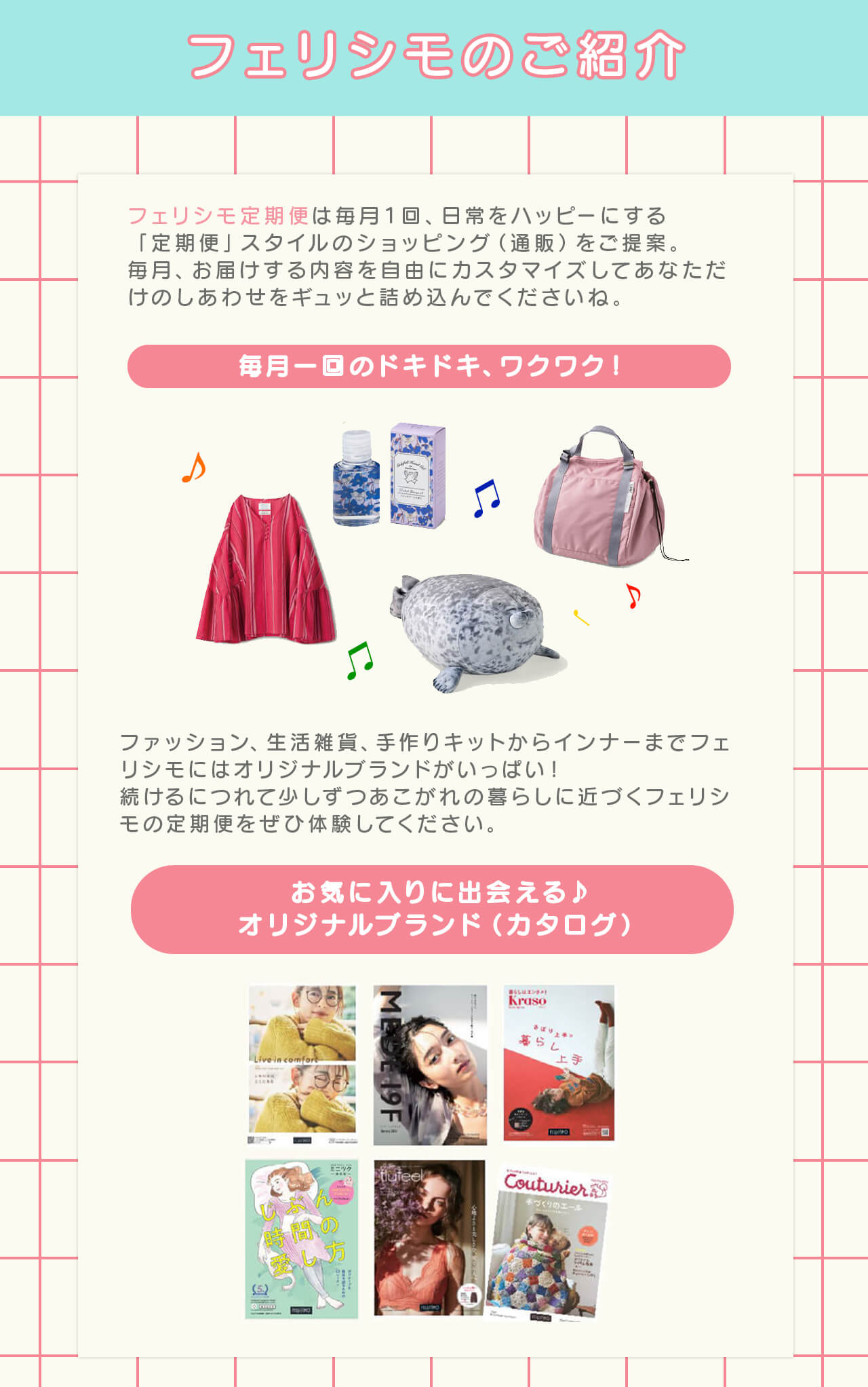 フェリシモのご紹介
            フェリシモ定期便は毎月1回、日常をハッピーにする「定期便」スタイルのショッピング（通販）をご提案。
            毎月、お届けする内容を自由にカスタマイズしてあなただけのしあわせをギュッと詰め込んでくださいね。

            毎月一回のドキドキ、ワクワク！集める楽しさ
            ファッション、生活雑貨、手作りキットからインナーまで、フェリシモにはオリジナルブランドがいっぱい！
            続けるにつれて少しずつあこがれの暮らしに近づく、フェリシモの定期便をぜひ体験してください。

            お気に入りに出会える♪オリジナルブランド（カタログ）