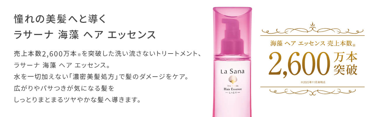 憧れの美髪へと導く ラサーナ 海藻 ヘア エッセンス
            売上本数2,600万本を突破した洗い流さないトリートメント、ラサーナ 海藻 ヘア エッセンス。
            水を一切加えない「濃密美髪処方」で髪のダメージをケア。
            広がりやパサつきが気になる髪をしっとりまとまるツヤやかな髪へ導きます。
