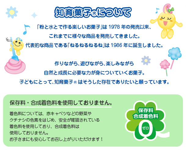 �u���Ɛ��Ƃō��y�������َq�v��1978�N�̔����ȗ��A����܂łɗl�X�ȏ��i�𔭔����Ă��܂����B��\�I�ȏ��i�ł���u�˂�˂�˂�ˁv��1986�N�ɒa�����܂����B ���Ȃ���A�V�тȂ���A�y���݂Ȃ��玩�R�Ɛ����ɕK�v�ȗ͂��g�ɂ��Ă������َq�B�q�ǂ��ɂƂ��āA�m��َq®�͂����������݂ł��肽���Ɗ���Ă��܂��B�ۑ����E�������F�����g�p���Ă���܂���B���F���ɂ��ẮA�ԃL���x�c�Ȃǂ̖�؂�N�`�i�V�̐F�f���͂��߁A���S���m�F����Ă��钅�F�����g�p���Ă���A�������F���͎g�p���Ă���܂���B���q���܂ɂ����S���Ă������オ�肢�������܂��I