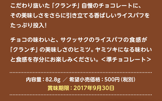 こだわり抜いた「クランチ」自慢のチョコレートに、その美味しさをさらに引き立てる香ばしいライスパフをたっぷり投入!チョコの味わいと、サクッサクのライスパフの食感が「クランチ」の美味しさのヒミツ。ヤミツキになる味わいと食感を存分にお楽しみください。<準チョコレート> 内容量:82.8g/希望小売価格:500円(税別/賞味期限:2017年9月30日