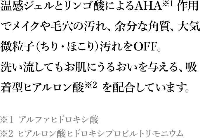 温感ジェルとリンゴ酸によるAHA※1 作用でメイクや毛穴の汚れ、余分な角質、大気微粒子(ちり・ほこり)汚れをOFF。洗い流してもお肌にうるおいを与える、吸着型ヒアルロン酸※2 を配合しています。